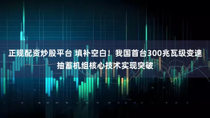 正规配资炒股平台 填补空白！我国首台300兆瓦级变速抽蓄机组核心技术实现突破