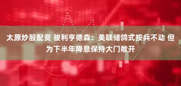 太原炒股配资 骏利亨德森：美联储鸽式按兵不动 但为下半年降息保持大门敞开