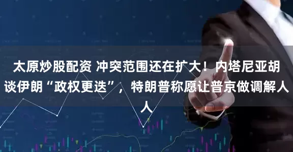 太原炒股配资 冲突范围还在扩大！内塔尼亚胡谈伊朗“政权更迭”，特朗普称愿让普京做调解人