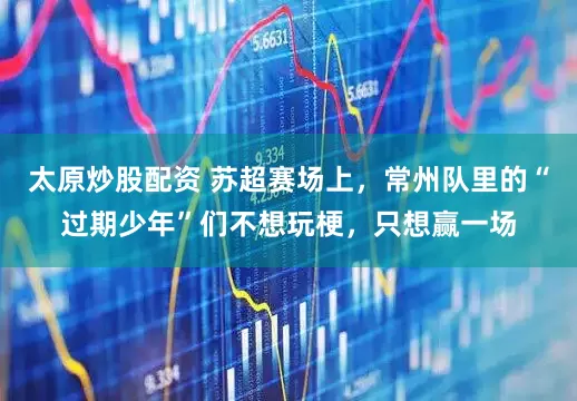 太原炒股配资 苏超赛场上，常州队里的“过期少年”们不想玩梗，只想赢一场