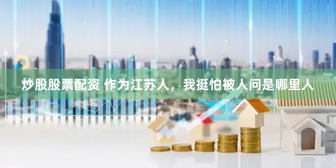 炒股股票配资 作为江苏人，我挺怕被人问是哪里人