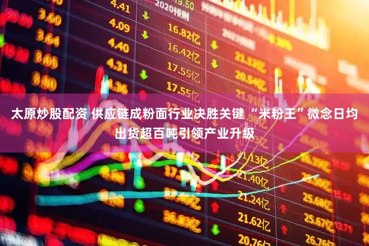 太原炒股配资 供应链成粉面行业决胜关键 “米粉王”微念日均出货超百吨引领产业升级