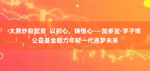 太原炒股配资  以初心，铸恒心——加多宝·学子情公益基金助力年轻一代逐梦未来