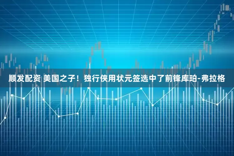 顺发配资 美国之子！独行侠用状元签选中了前锋库珀-弗拉格