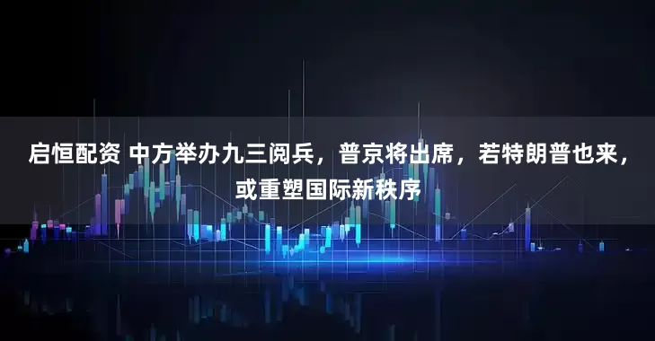 启恒配资 中方举办九三阅兵，普京将出席，若特朗普也来，或重塑国际新秩序