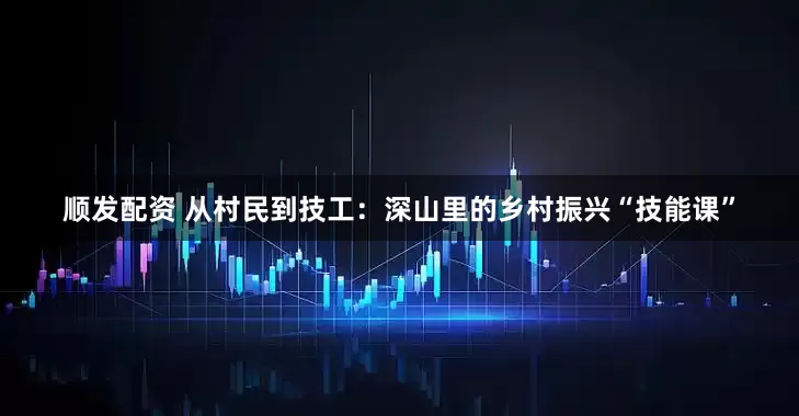 顺发配资 从村民到技工：深山里的乡村振兴“技能课”