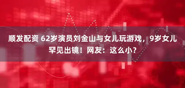 顺发配资 62岁演员刘金山与女儿玩游戏，9岁女儿罕见出镜！网友：这么小？