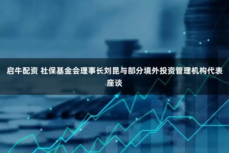 启牛配资 社保基金会理事长刘昆与部分境外投资管理机构代表座谈