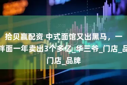 拾贝赢配资 中式面馆又出黑马，一碗拌面一年卖出3个多亿_华三爷_门店_品牌