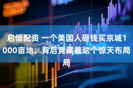 启恒配资 一个美国人砸钱买京城1000亩地，背后竟藏着这个惊天布局