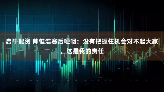 启牛配资 帅惟浩赛后哽咽：没有把握住机会对不起大家，这是我的责任