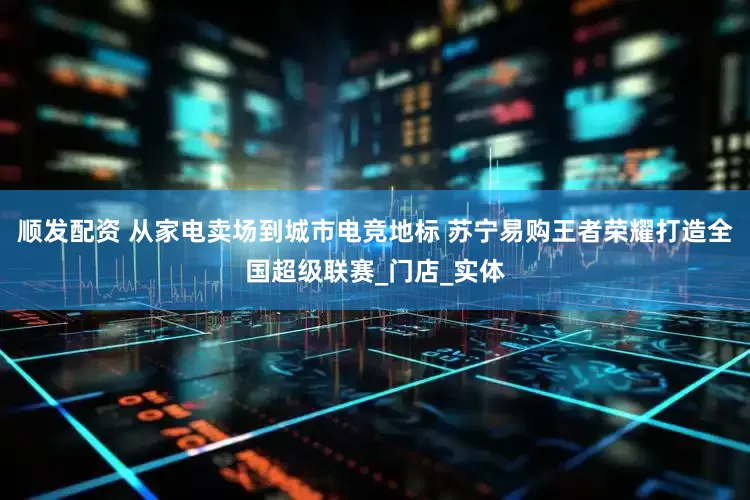 顺发配资 从家电卖场到城市电竞地标 苏宁易购王者荣耀打造全国超级联赛_门店_实体