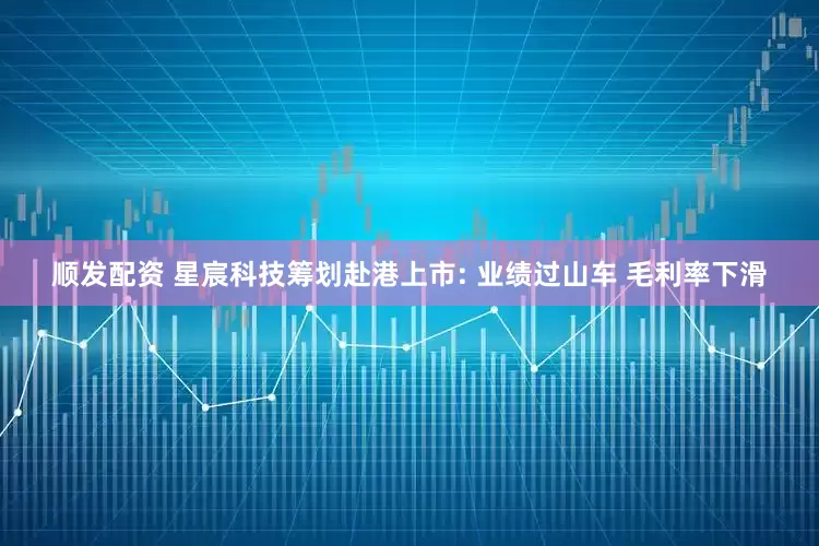 顺发配资 星宸科技筹划赴港上市: 业绩过山车 毛利率下滑