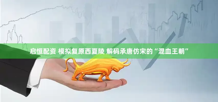 启恒配资 模拟复原西夏陵 解码承唐仿宋的“混血王朝”
