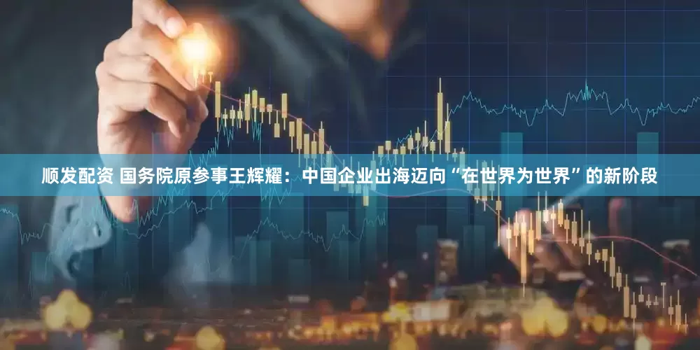 顺发配资 国务院原参事王辉耀：中国企业出海迈向“在世界为世界”的新阶段