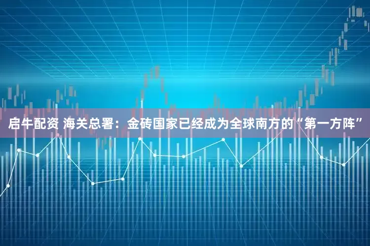 启牛配资 海关总署：金砖国家已经成为全球南方的“第一方阵”