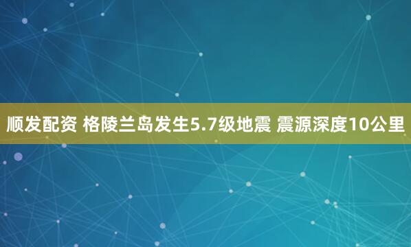顺发配资 格陵兰岛发生5.7级地震 震源深度10公里