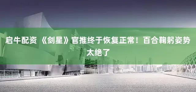 启牛配资 《剑星》官推终于恢复正常！百合鞠躬姿势太绝了
