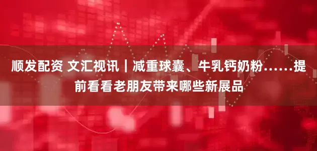 顺发配资 文汇视讯｜减重球囊、牛乳钙奶粉……提前看看老朋友带来哪些新展品