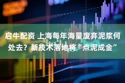启牛配资 上海每年海量废弃泥浆何处去？新技术落地将“点泥成金”