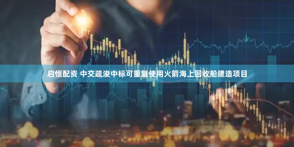 启恒配资 中交疏浚中标可重复使用火箭海上回收船建造项目