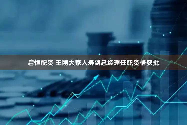 启恒配资 王刚大家人寿副总经理任职资格获批