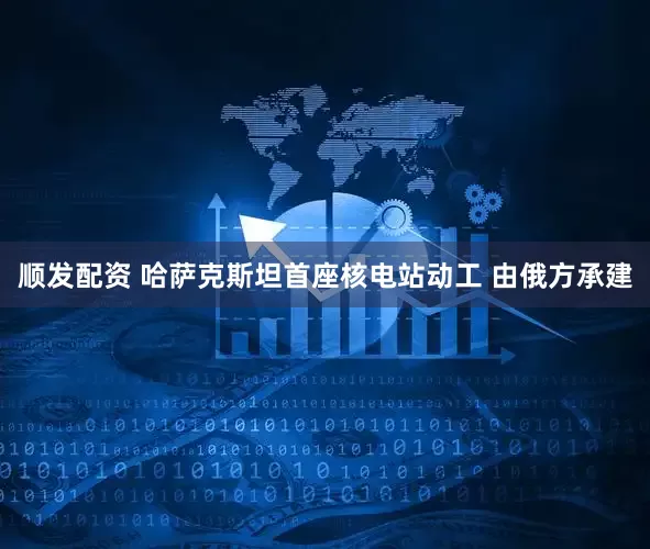 顺发配资 哈萨克斯坦首座核电站动工 由俄方承建