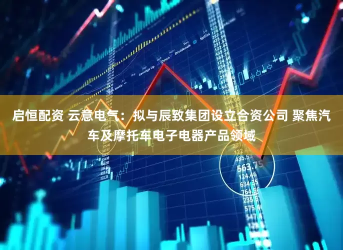 启恒配资 云意电气：拟与辰致集团设立合资公司 聚焦汽车及摩托车电子电器产品领域