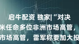 启牛配资 独家|“对决”传音！小米任命多位非洲市场高管，雷军称要加大投入